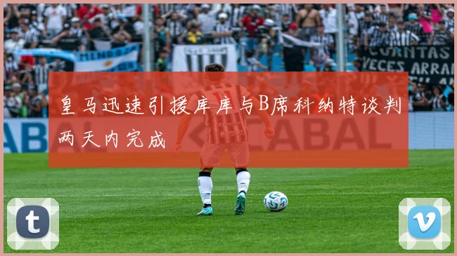 皇马迅速引援库库与B席科纳特谈判两天内完成