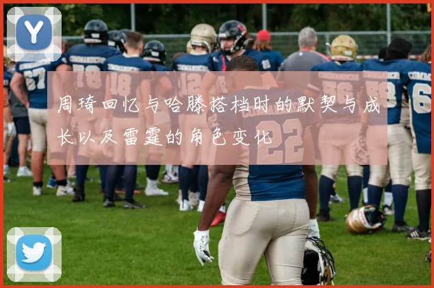 周琦回忆与哈滕搭档时的默契与成长以及雷霆的角色变化