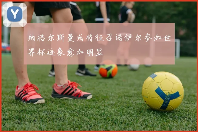 纳格尔斯曼或将征召诺伊尔参加世界杯迹象愈加明显