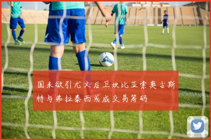 国米欲引尤文后卫坎比亚索奥古斯特与弗拉泰西或成交易筹码