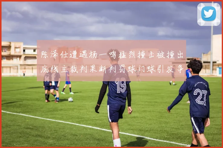 陈泽仕遭遇杨一鸣猛烈撞击被撞出底线主裁判果断判罚球门球引发争议