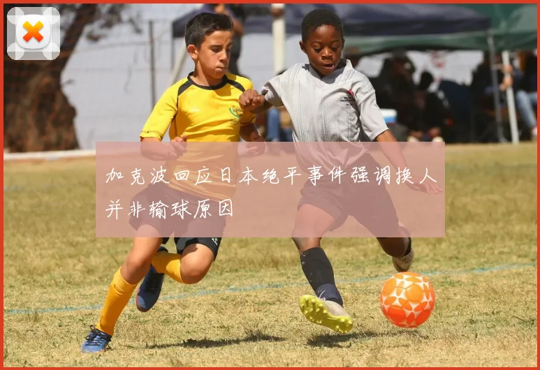 加克波回应日本绝平事件强调换人并非输球原因