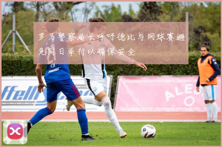 罗马警察局长呼吁德比与网球赛避免同日举行以确保安全