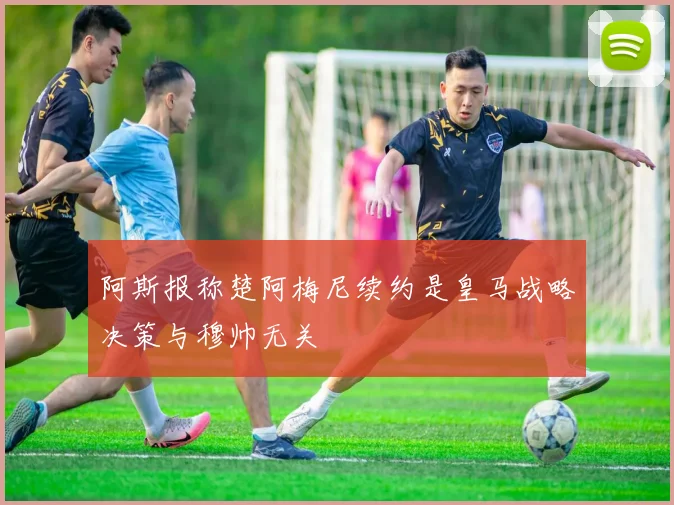 阿斯报称楚阿梅尼续约是皇马战略决策与穆帅无关