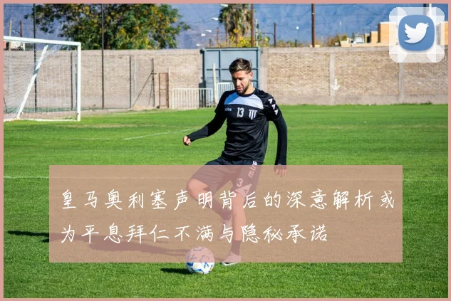 皇马奥利塞声明背后的深意解析或为平息拜仁不满与隐秘承诺