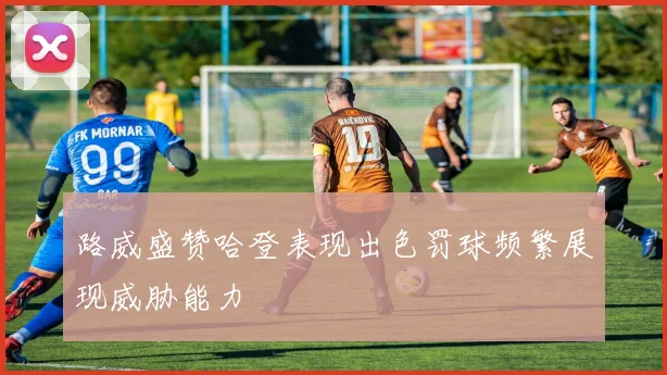 路威盛赞哈登表现出色罚球频繁展现威胁能力