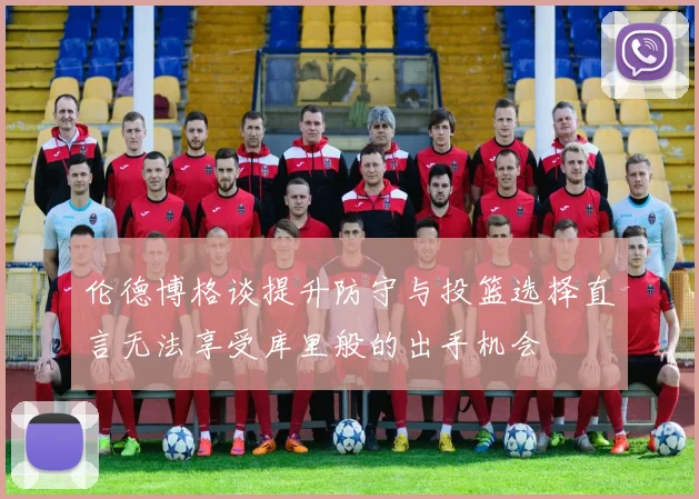 伦德博格谈提升防守与投篮选择直言无法享受库里般的出手机会