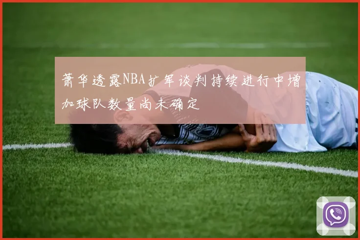 萧华透露NBA扩军谈判持续进行中增加球队数量尚未确定