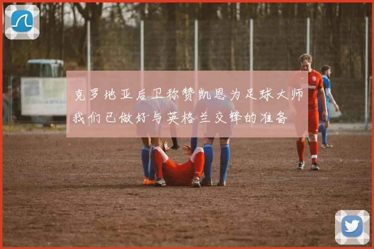 克罗地亚后卫称赞凯恩为足球大师我们已做好与英格兰交锋的准备