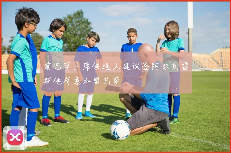 前巴萨主席候选人建议签阿尔瓦雷斯他有意加盟巴萨