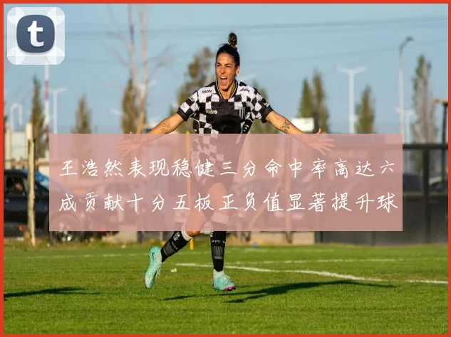 王浩然表现稳健三分命中率高达六成贡献十分五板正负值显著提升球队表现