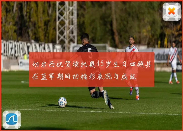 切尔西祝贺埃托奥45岁生日回顾其在蓝军期间的精彩表现与成就