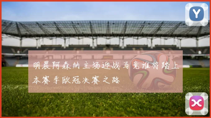 明晨阿森纳主场迎战马竞谁将踏上本赛季欧冠决赛之路