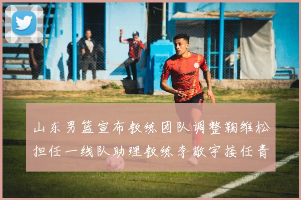 山东男篮宣布教练团队调整鞠维松担任一线队助理教练李敬宇接任青年队主教练