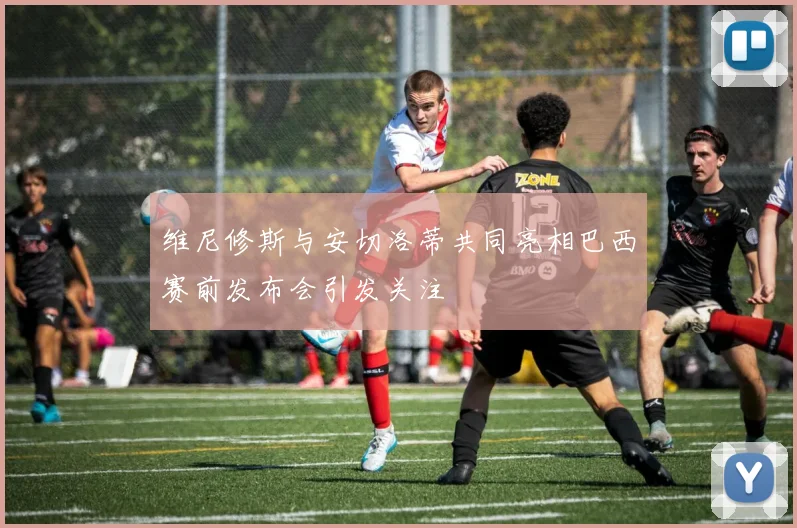 维尼修斯与安切洛蒂共同亮相巴西赛前发布会引发关注