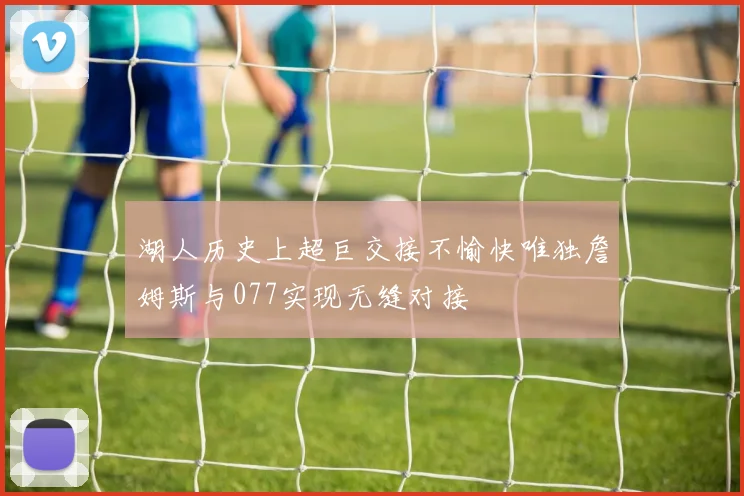 湖人历史上超巨交接不愉快唯独詹姆斯与077实现无缝对接