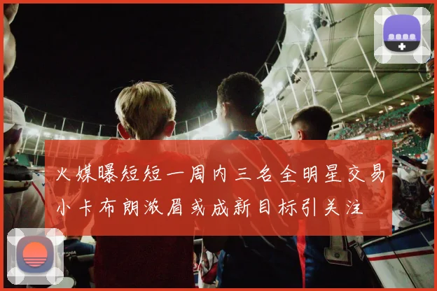 火媒曝短短一周内三名全明星交易小卡布朗浓眉或成新目标引关注