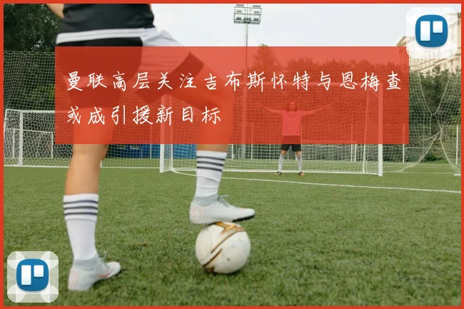 曼联高层关注吉布斯怀特与恩梅查或成引援新目标