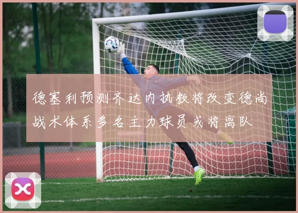 德塞利预测齐达内执教将改变德尚战术体系多名主力球员或将离队