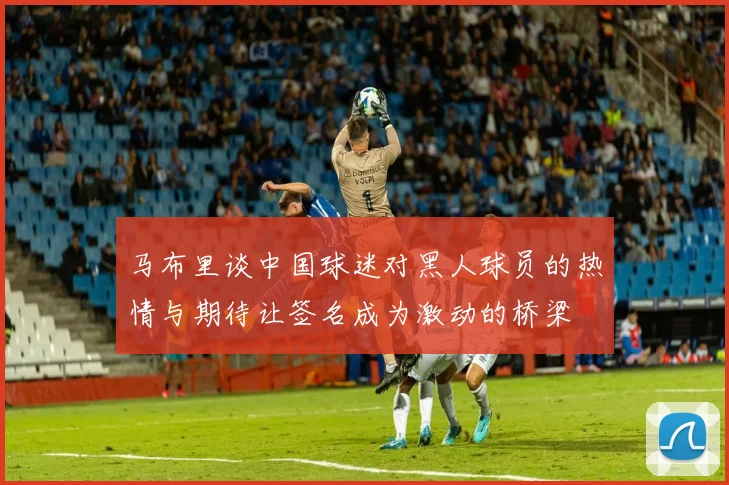 马布里谈中国球迷对黑人球员的热情与期待让签名成为激动的桥梁