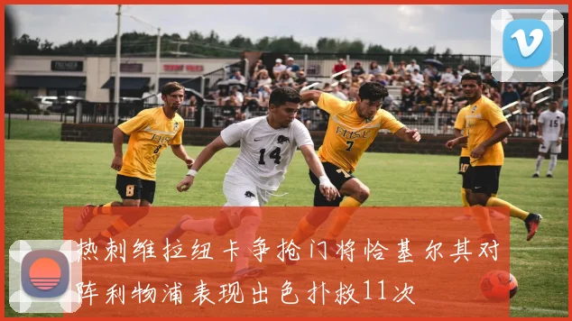 热刺维拉纽卡争抢门将恰基尔其对阵利物浦表现出色扑救11次