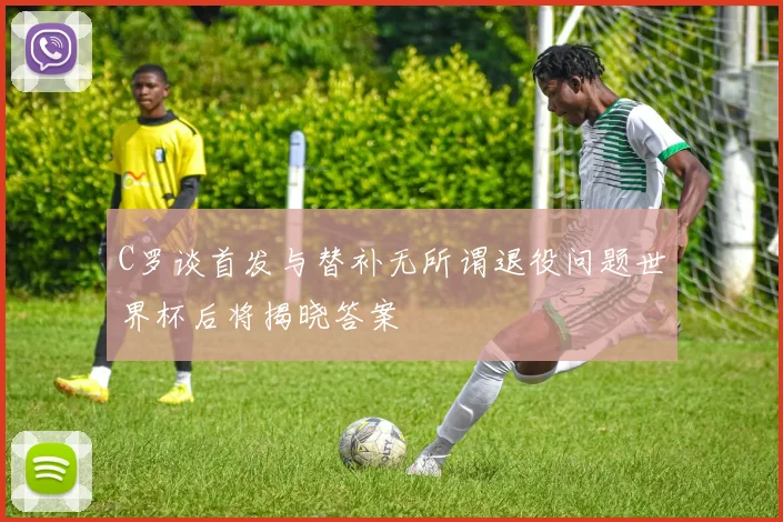 C罗谈首发与替补无所谓退役问题世界杯后将揭晓答案