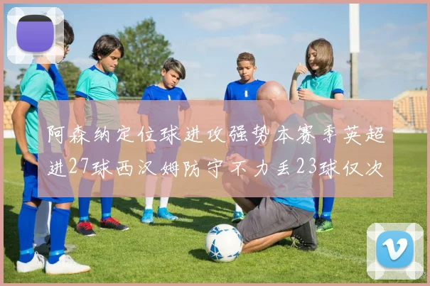 阿森纳定位球进攻强势本赛季英超进27球西汉姆防守不力丢23球仅次于伯恩茅斯
