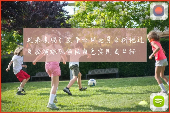 近来表现引发争议评论员分析他过度扮演球队领袖角色实则尚年轻