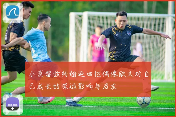 小莫雷兹约翰逊回忆偶像欧文对自己成长的深远影响与启发