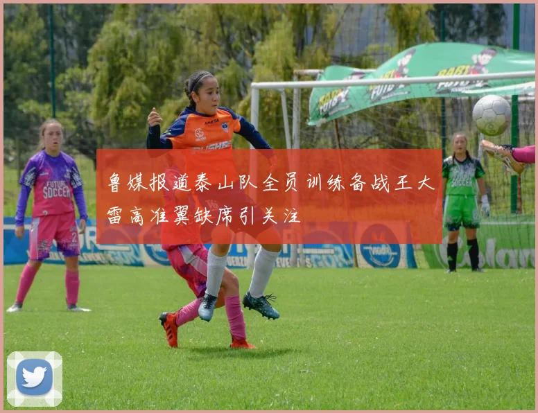鲁媒报道泰山队全员训练备战王大雷高准翼缺席引关注