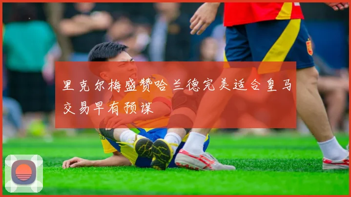 里克尔梅盛赞哈兰德完美适合皇马交易早有预谋